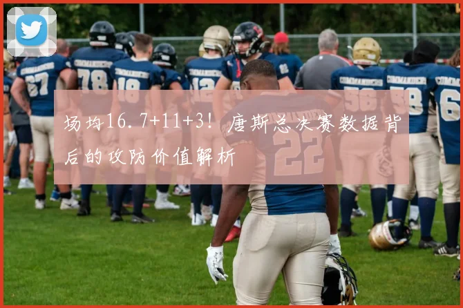 场均16.7+11+3！唐斯总决赛数据背后的攻防价值解析