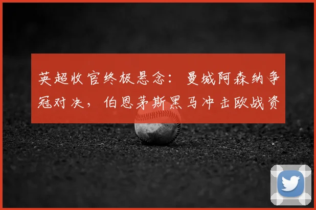 英超收官终极悬念:曼城阿森纳争冠对决,伯恩茅斯黑马冲击欧战资格全解析