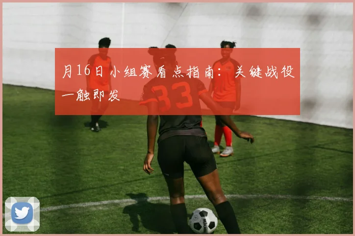 月16日小组赛看点指南:关键战役一触即发