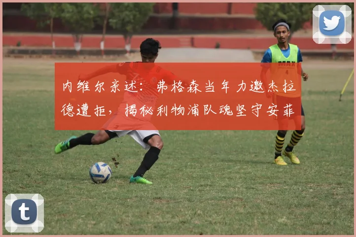 内维尔亲述:弗格森当年力邀杰拉德遭拒,揭秘利物浦队魂坚守安菲尔德内幕