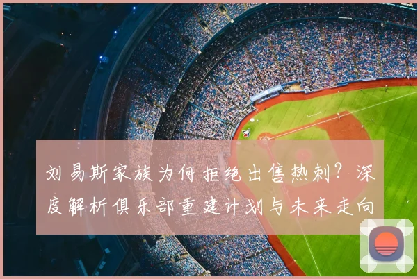 刘易斯家族为何拒绝出售热刺?深度解析俱乐部重建计划与未来走向