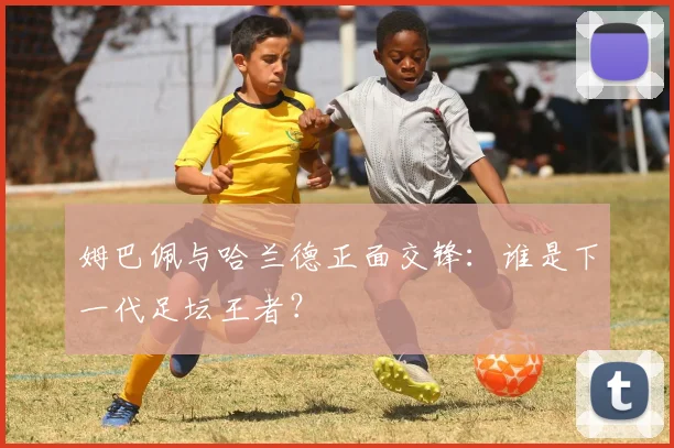 姆巴佩与哈兰德正面交锋:谁是下一代足坛王者?