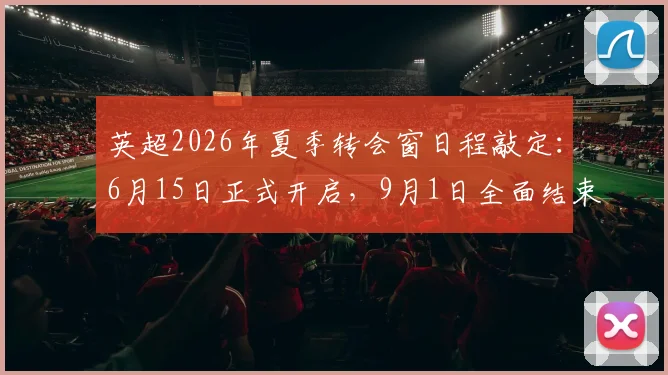 英超2026年夏季转会窗日程敲定:6月15日正式开启,9月1日全面结束