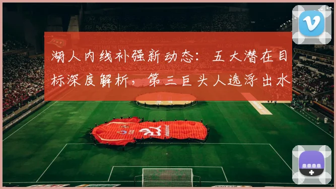 湖人内线补强新动态:五大潜在目标深度解析,第三巨头人选浮出水面