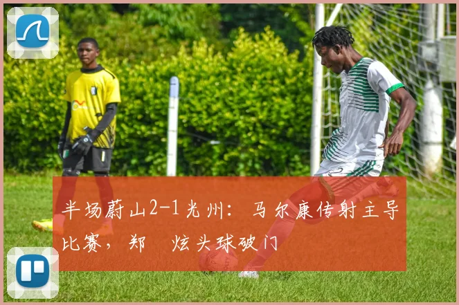 半场蔚山2-1光州:马尔康传射主导比赛,郑昇炫头球破门