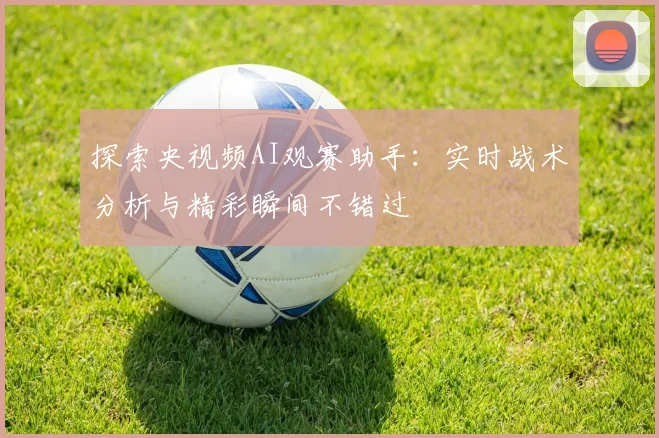 探索央视频AI观赛助手:实时战术分析与精彩瞬间不错过