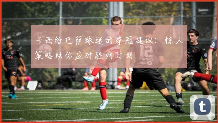 卡西给巴萨球迷的夺冠建议:惊人策略助你应对胜利时刻
