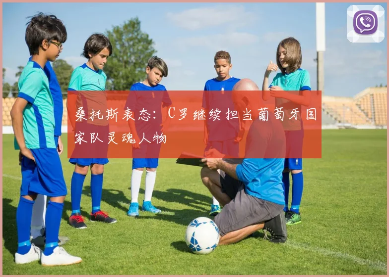 桑托斯表态：C罗继续担当葡萄牙国家队灵魂人物