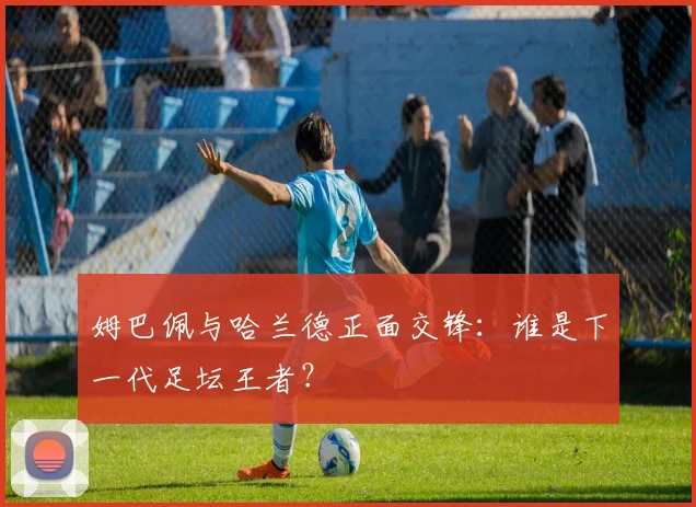 姆巴佩与哈兰德正面交锋:谁是下一代足坛王者?